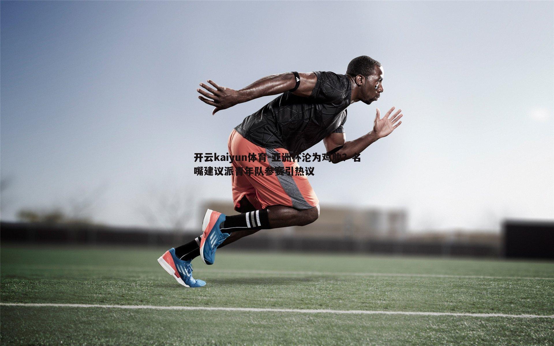 开云kaiyun体育-亚洲杯沦为鸡肋？名嘴建议派青年队参赛引热议